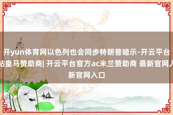 开yun体育网以色列也会同步特朗普暗示-开云平台网站皇马赞助商| 开云平台官方ac米兰赞助商 最新官网入口
