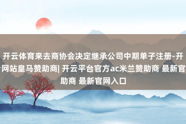 开云体育来去商协会决定继承公司中期单子注册-开云平台网站皇马赞助商| 开云平台官方ac米兰赞助商 最新官网入口