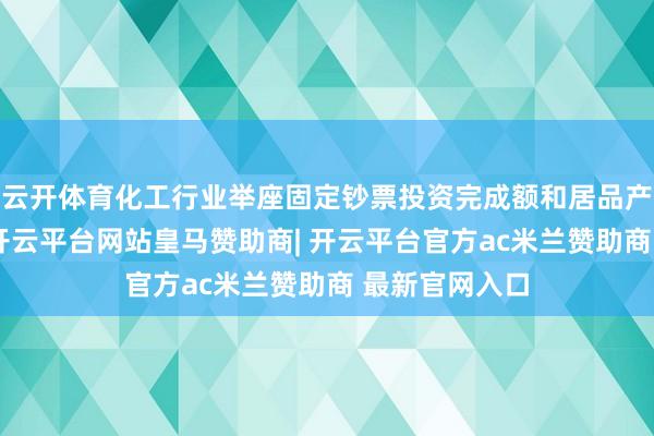 云开体育化工行业举座固定钞票投资完成额和居品产量保握增长-开云平台网站皇马赞助商| 开云平台官方ac米兰赞助商 最新官网入口