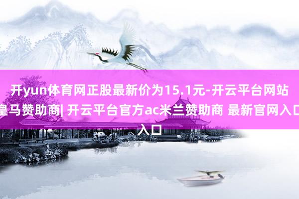开yun体育网正股最新价为15.1元-开云平台网站皇马赞助商| 开云平台官方ac米兰赞助商 最新官网入口