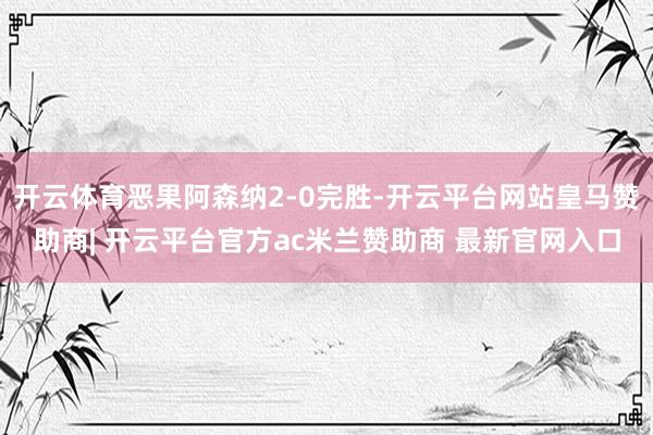 开云体育恶果阿森纳2-0完胜-开云平台网站皇马赞助商| 开云平台官方ac米兰赞助商 最新官网入口