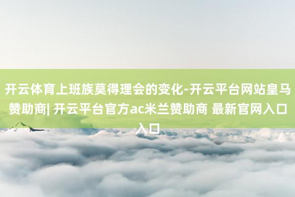 开云体育上班族莫得理会的变化-开云平台网站皇马赞助商| 开云平台官方ac米兰赞助商 最新官网入口